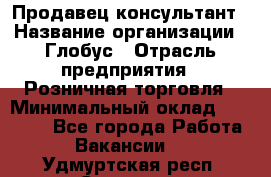 Продавец-консультант › Название организации ­ Глобус › Отрасль предприятия ­ Розничная торговля › Минимальный оклад ­ 17 000 - Все города Работа » Вакансии   . Удмуртская респ.,Сарапул г.